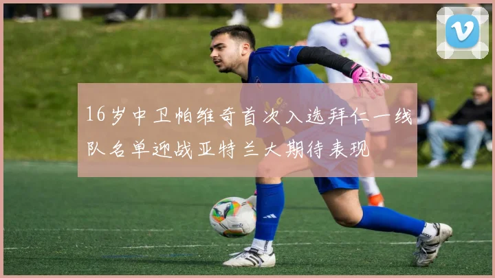16岁中卫帕维奇首次入选拜仁一线队名单迎战亚特兰大期待表现