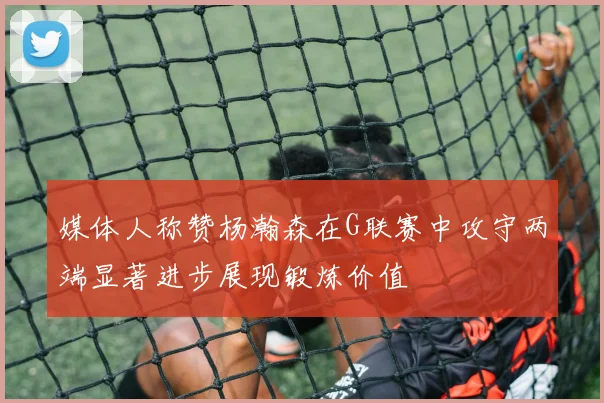 媒体人称赞杨瀚森在G联赛中攻守两端显著进步展现锻炼价值