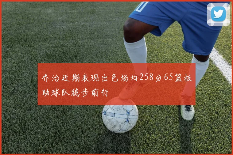 乔治近期表现出色场均258分65篮板助球队稳步前行