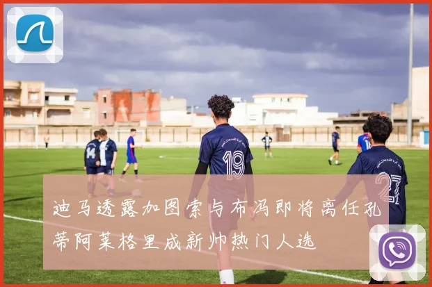 迪马透露加图索与布冯即将离任孔蒂阿莱格里成新帅热门人选