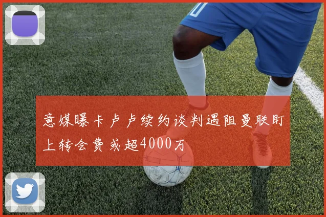 意媒曝卡卢卢续约谈判遇阻曼联盯上转会费或超4000万