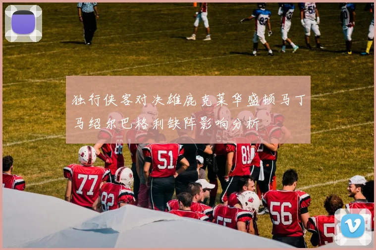 独行侠客对决雄鹿克莱华盛顿马丁马绍尔巴格利缺阵影响分析