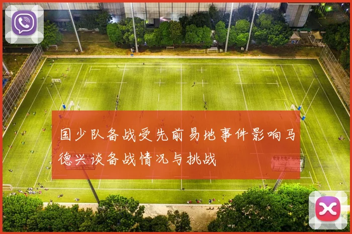 国少队备战受先前易地事件影响马德兴谈备战情况与挑战