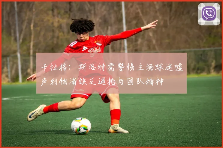 卡拉格：斯洛特需警惕主场球迷嘘声利物浦缺乏逼抢与团队精神