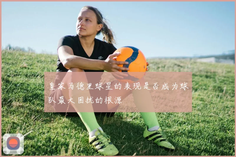 皇家马德里球星的表现是否成为球队最大困扰的根源