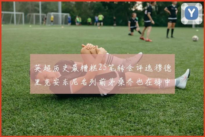 英超历史最糟糕25笔转会评选穆德里克安东尼名列前茅桑乔也在榜中