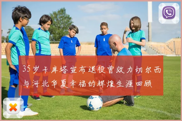 35岁卡库塔宣布退役曾效力切尔西与河北华夏幸福的辉煌生涯回顾