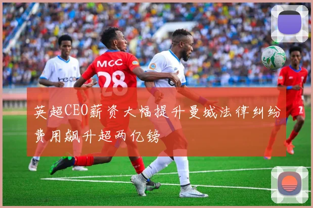 英超CEO薪资大幅提升曼城法律纠纷费用飙升超两亿镑