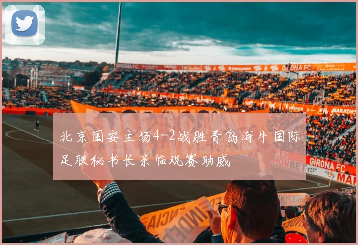 北京国安主场4-2战胜青岛海牛国际足联秘书长亲临观赛助威