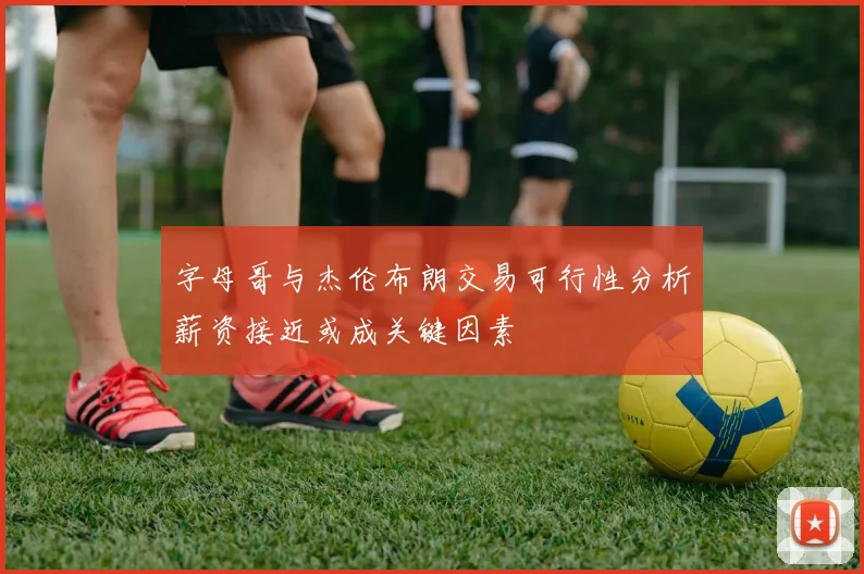 字母哥与杰伦布朗交易可行性分析薪资接近或成关键因素