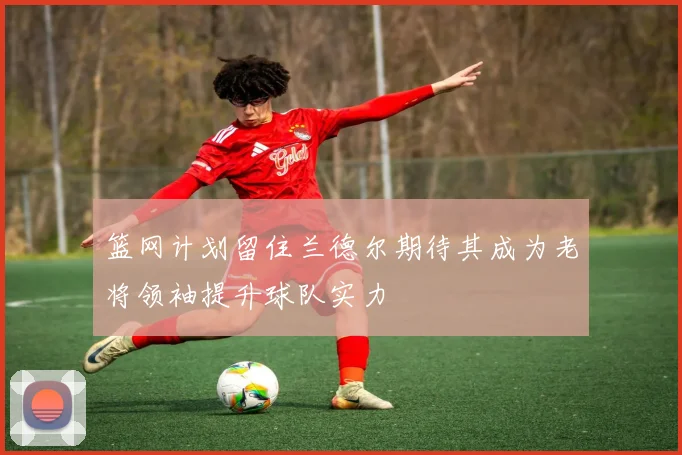 篮网计划留住兰德尔期待其成为老将领袖提升球队实力