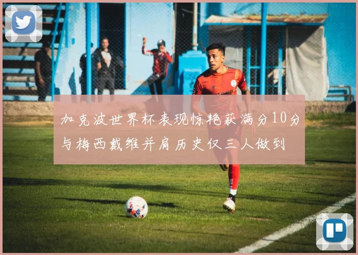 加克波世界杯表现惊艳获满分10分与梅西戴维并肩历史仅三人做到