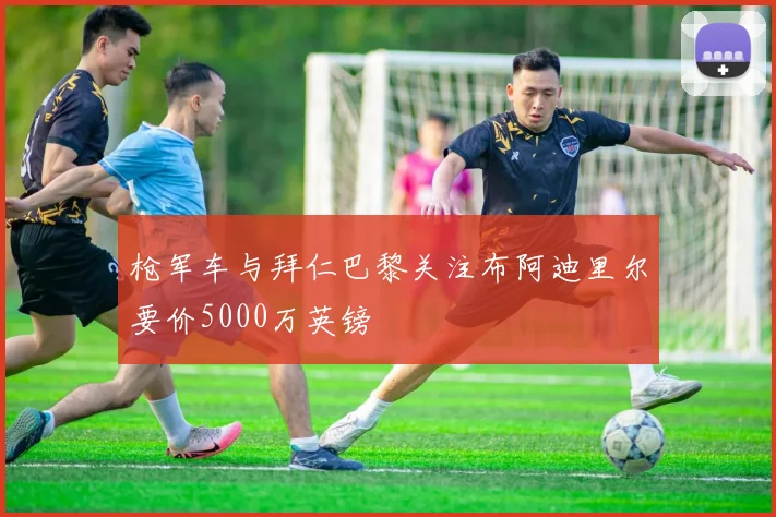 枪军车与拜仁巴黎关注布阿迪里尔要价5000万英镑
