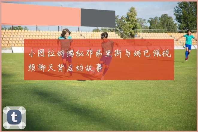 小图拉姆揭秘邓弗里斯与姆巴佩视频聊天背后的故事