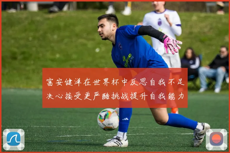富安健洋在世界杯中反思自我不足决心接受更严酷挑战提升自我能力