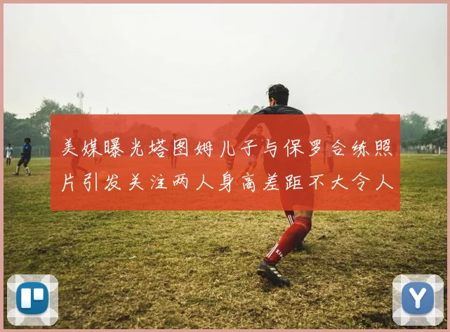 美媒曝光塔图姆儿子与保罗合练照片引发关注两人身高差距不大令人惊讶
