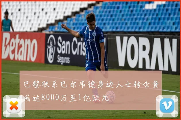 巴黎联系巴尔韦德身边人士转会费或达8000万至1亿欧元