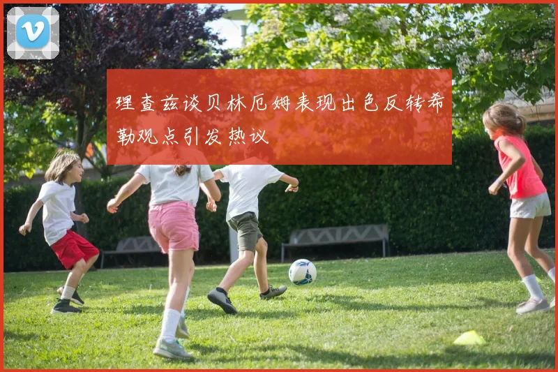 理查兹谈贝林厄姆表现出色反转希勒观点引发热议